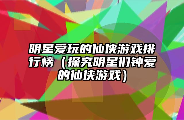 明星爱玩的仙侠游戏排行榜（探究明星们钟爱的仙侠游戏）