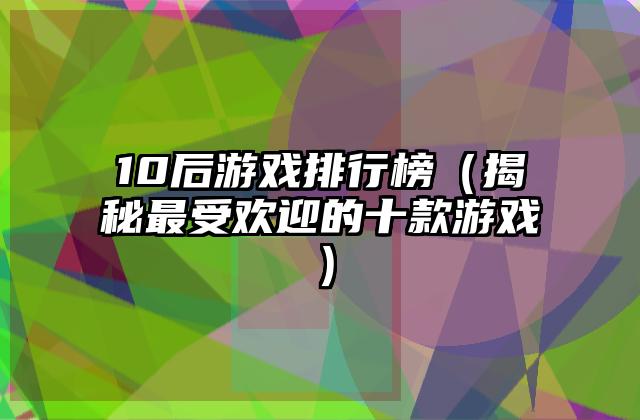10后游戏排行榜（揭秘最受欢迎的十款游戏）