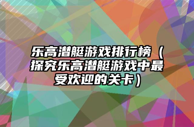 乐高潜艇游戏排行榜（探究乐高潜艇游戏中最受欢迎的关卡）