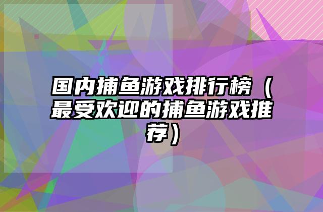 国内捕鱼游戏排行榜（最受欢迎的捕鱼游戏推荐）