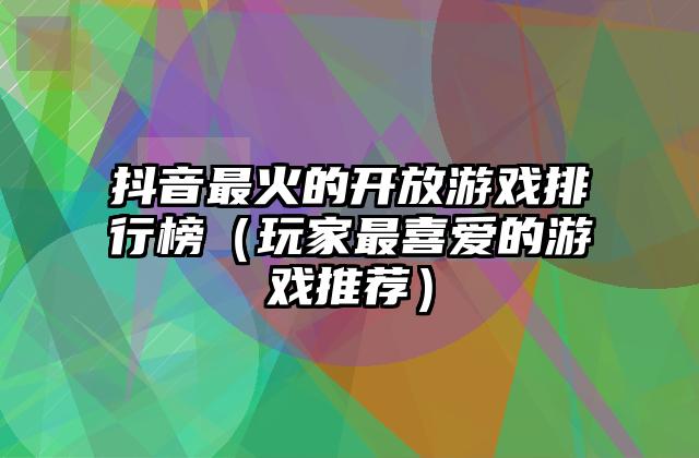 抖音最火的开放游戏排行榜（玩家最喜爱的游戏推荐）