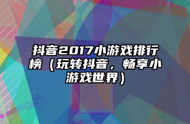 抖音2017小游戏排行榜（玩转抖音，畅享小游戏世界）