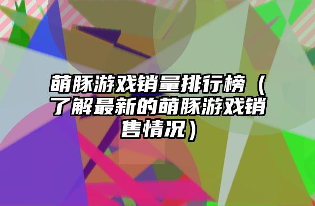 萌豚游戏销量排行榜（了解最新的萌豚游戏销售情况）
