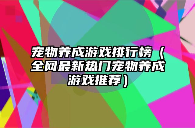宠物养成游戏排行榜（全网最新热门宠物养成游戏推荐）