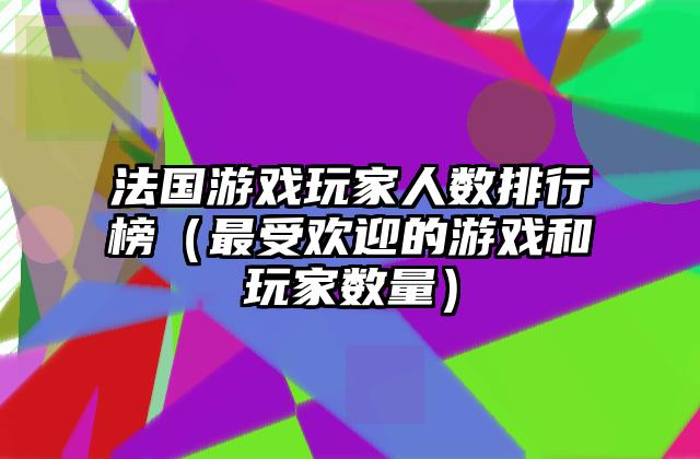 法国游戏玩家人数排行榜（最受欢迎的游戏和玩家数量）