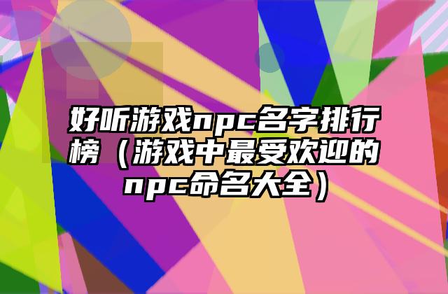 好听游戏npc名字排行榜（游戏中最受欢迎的npc命名大全）