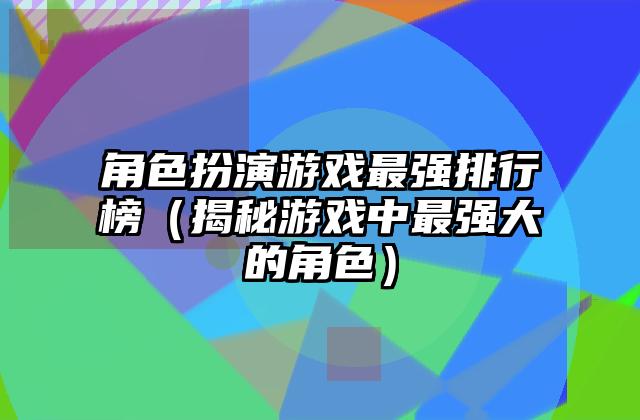 角色扮演游戏最强排行榜（揭秘游戏中最强大的角色）