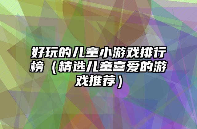 好玩的儿童小游戏排行榜（精选儿童喜爱的游戏推荐）