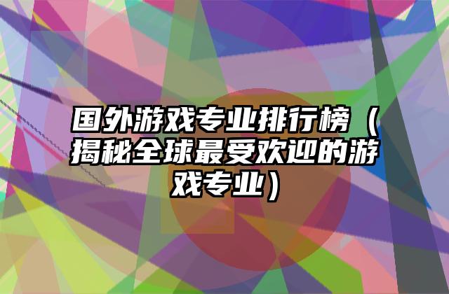 国外游戏专业排行榜（揭秘全球最受欢迎的游戏专业）
