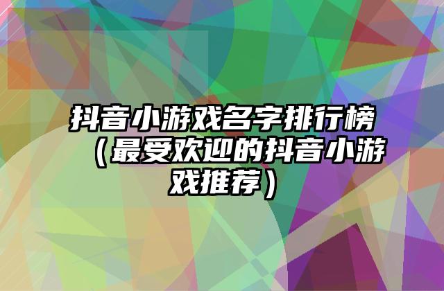抖音小游戏名字排行榜（最受欢迎的抖音小游戏推荐）