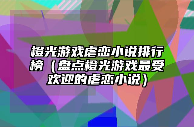 橙光游戏虐恋小说排行榜（盘点橙光游戏最受欢迎的虐恋小说）