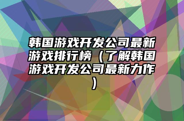 韩国游戏开发公司最新游戏排行榜（了解韩国游戏开发公司最新力作）