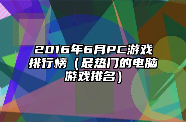 2016年6月PC游戏排行榜（最热门的电脑游戏排名）