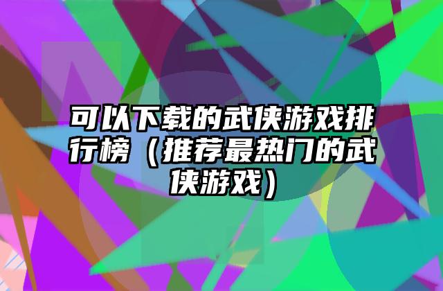 可以下载的武侠游戏排行榜（推荐最热门的武侠游戏）