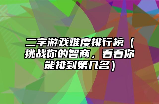 二字游戏难度排行榜（挑战你的智商，看看你能排到第几名）