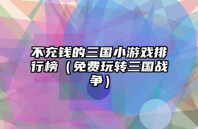 不充钱的三国小游戏排行榜（免费玩转三国战争）