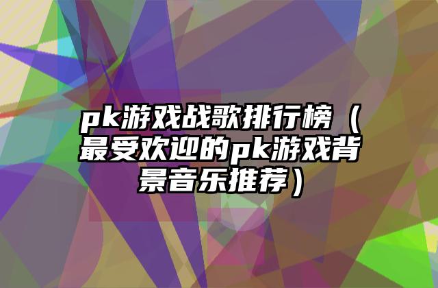 pk游戏战歌排行榜（最受欢迎的pk游戏背景音乐推荐）
