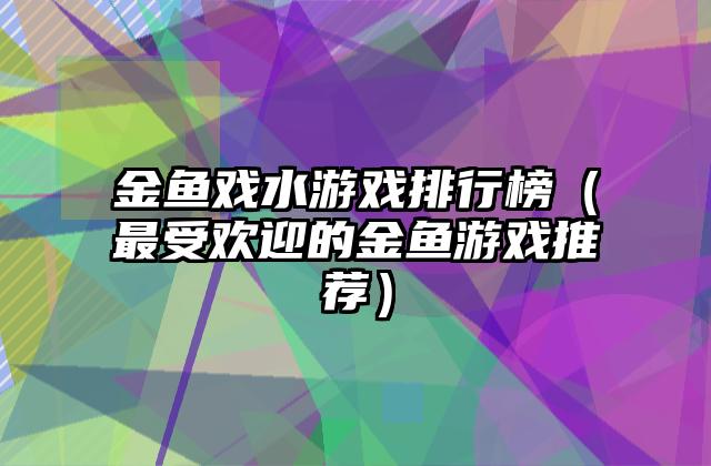 金鱼戏水游戏排行榜（最受欢迎的金鱼游戏推荐）