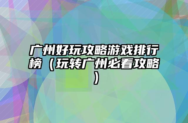 广州好玩攻略游戏排行榜（玩转广州必看攻略）