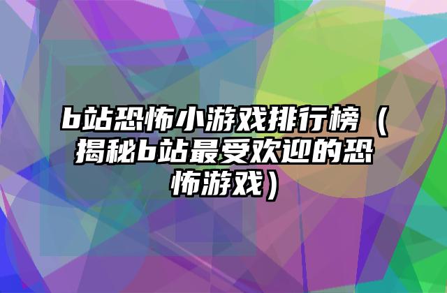 b站恐怖小游戏排行榜（揭秘b站最受欢迎的恐怖游戏）