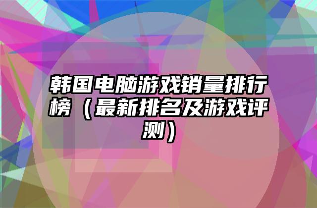 韩国电脑游戏销量排行榜（最新排名及游戏评测）