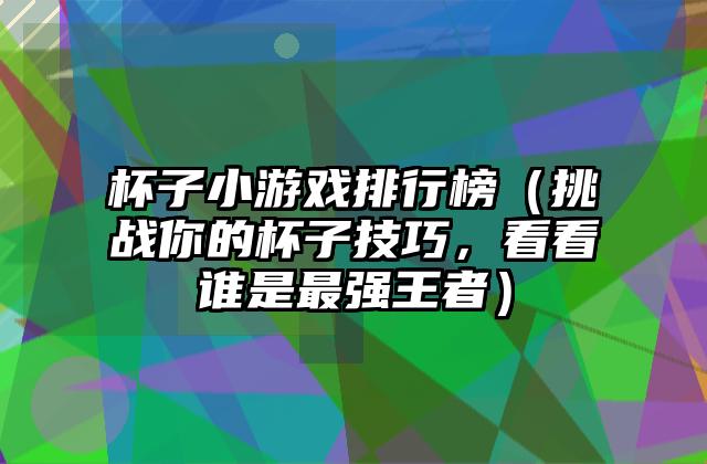 杯子小游戏排行榜（挑战你的杯子技巧，看看谁是最强王者）