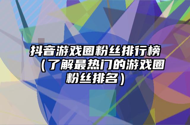 抖音游戏圈粉丝排行榜（了解最热门的游戏圈粉丝排名）