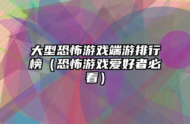 大型恐怖游戏端游排行榜（恐怖游戏爱好者必看）