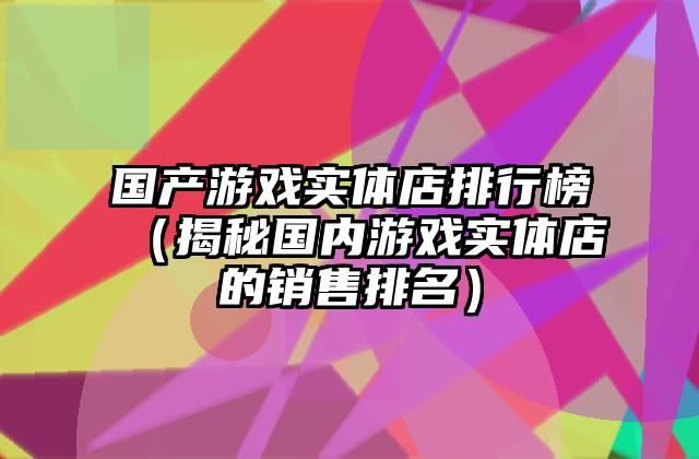 国产游戏实体店排行榜（揭秘国内游戏实体店的销售排名）