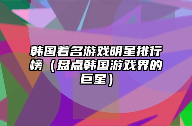 韩国着名游戏明星排行榜（盘点韩国游戏界的巨星）