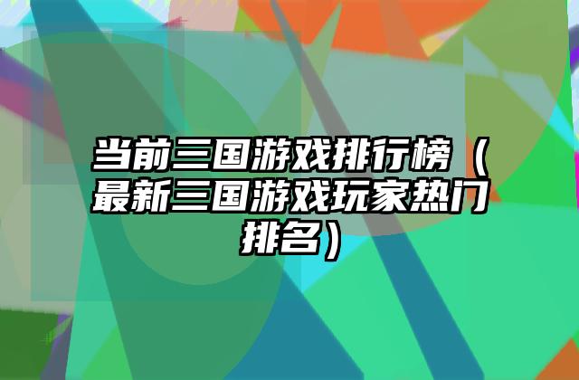 当前三国游戏排行榜（最新三国游戏玩家热门排名）