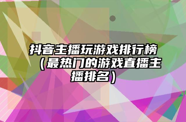 抖音主播玩游戏排行榜（最热门的游戏直播主播排名）