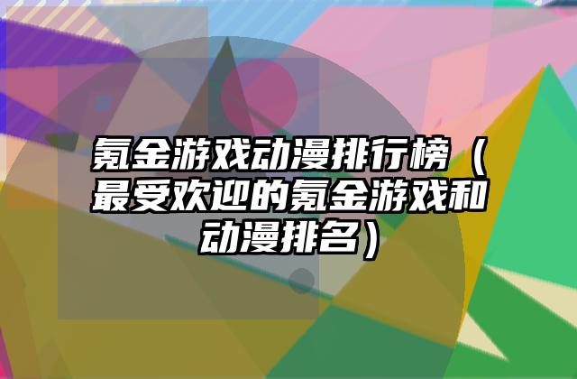 氪金游戏动漫排行榜（最受欢迎的氪金游戏和动漫排名）