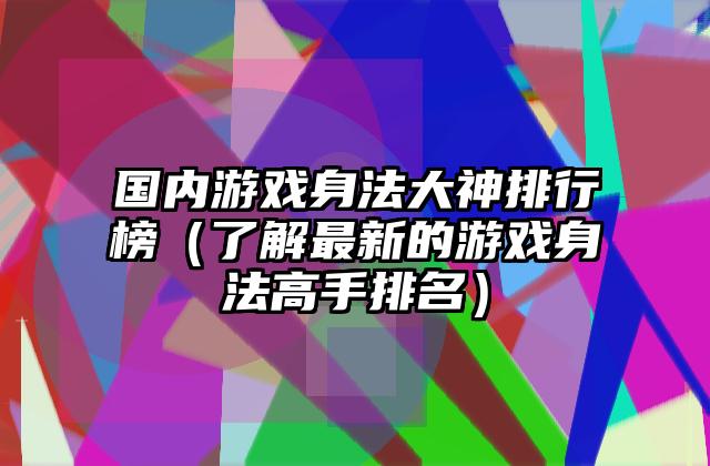 国内游戏身法大神排行榜（了解最新的游戏身法高手排名）