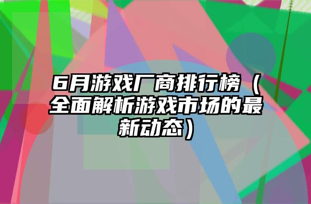 6月游戏厂商排行榜（全面解析游戏市场的最新动态）