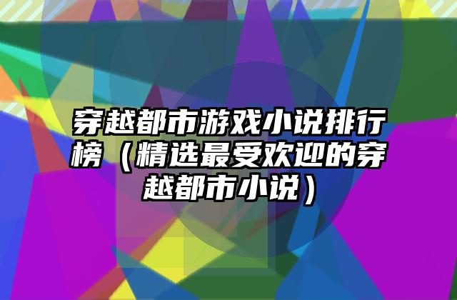 穿越都市游戏小说排行榜（精选最受欢迎的穿越都市小说）