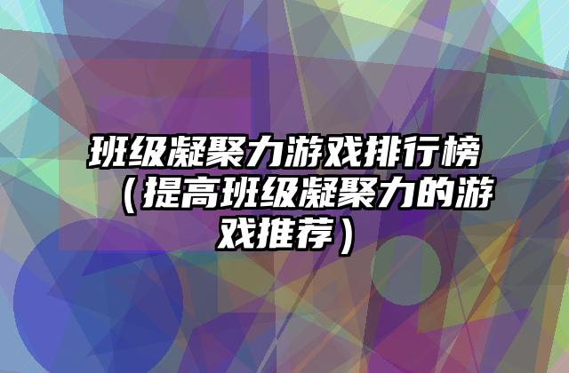 班级凝聚力游戏排行榜（提高班级凝聚力的游戏推荐）