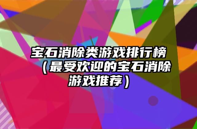 宝石消除类游戏排行榜（最受欢迎的宝石消除游戏推荐）