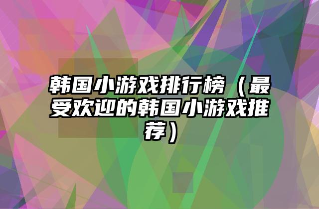 韩国小游戏排行榜（最受欢迎的韩国小游戏推荐）