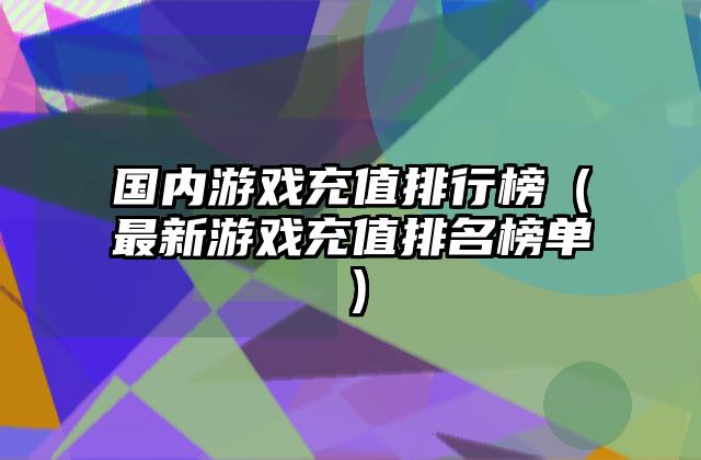 国内游戏充值排行榜（最新游戏充值排名榜单）