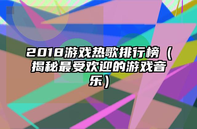 2018游戏热歌排行榜（揭秘最受欢迎的游戏音乐）