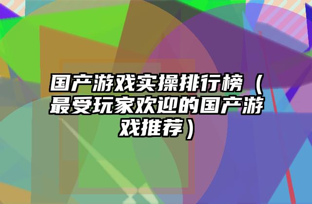 国产游戏实操排行榜（最受玩家欢迎的国产游戏推荐）