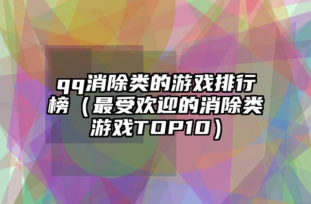 qq消除类的游戏排行榜（最受欢迎的消除类游戏TOP10）