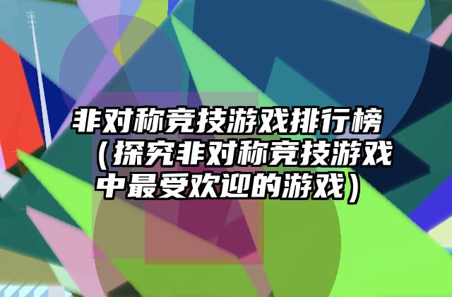 非对称竞技游戏排行榜（探究非对称竞技游戏中最受欢迎的游戏）