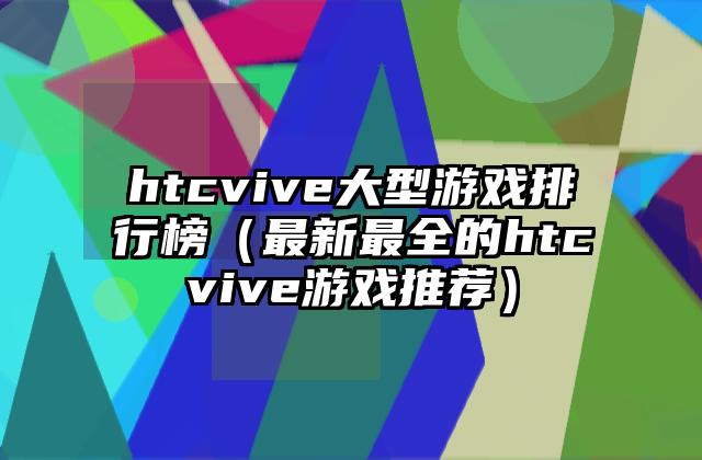 htcvive大型游戏排行榜（最新最全的htcvive游戏推荐）