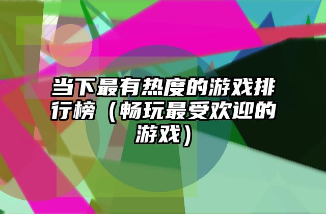 当下最有热度的游戏排行榜（畅玩最受欢迎的游戏）