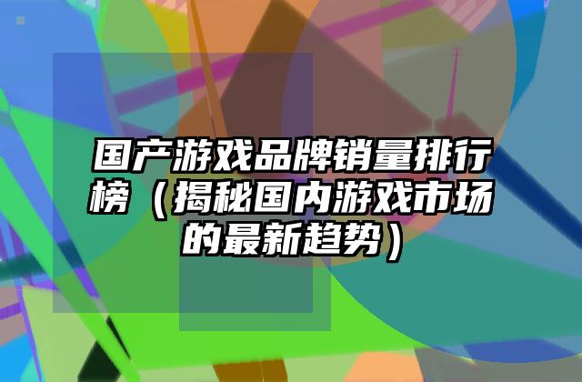 国产游戏品牌销量排行榜（揭秘国内游戏市场的最新趋势）