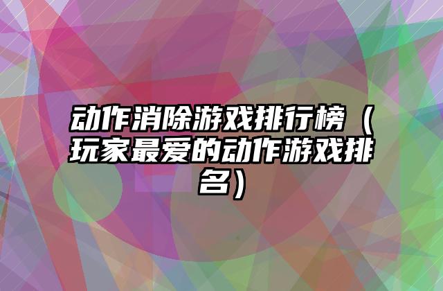 动作消除游戏排行榜（玩家最爱的动作游戏排名）