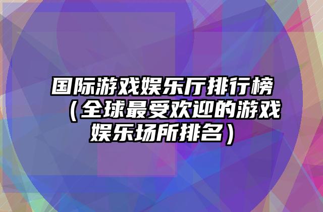 国际游戏娱乐厅排行榜（全球最受欢迎的游戏娱乐场所排名）