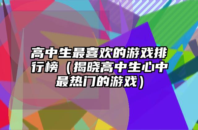 高中生最喜欢的游戏排行榜（揭晓高中生心中最热门的游戏）